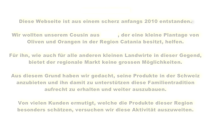 www.cardello.ch
Diese Webseite ist aus einem scherz anfangs 2010 entstanden.
Wir wollten unserem Cousin aus Mineo, der eine kleine Plantage von
Oliven und Orangen in der Region Catania besitzt, helfen.
Für ihn, wie auch für alle anderen kleinen Landwirte in dieser Gegend,
bietet der regionale Markt keine grossen Möglichkeiten.
Aus diesem Grund haben wir gedacht, seine Produkte in der Schweiz anzubieten und ihn damit zu unterstützen diese Familientradition aufrecht zu erhalten und weiter auszubauen.
Von vielen Kunden ermutigt, welche die Produkte dieser Region besonders schätzen, versuchen wir diese Aktivität auszuweiten.